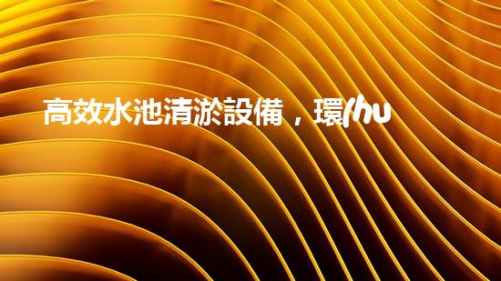 高效水池清淤設備，環(huán)保清潔新選擇！